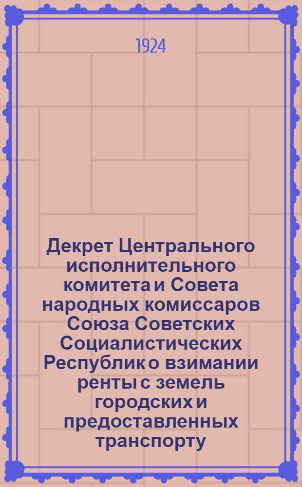 Декрет Центрального исполнительного комитета и Совета народных комиссаров Союза Советских Социалистических Республик о взимании ренты с земель городских и предоставленных транспорту; Положение об оценочных комиссиях, образуемых на основании декрета о взимании ренты с земель городских и предоставленных транспорту; Правила взимания ренты с земель и предоставленных транспорту