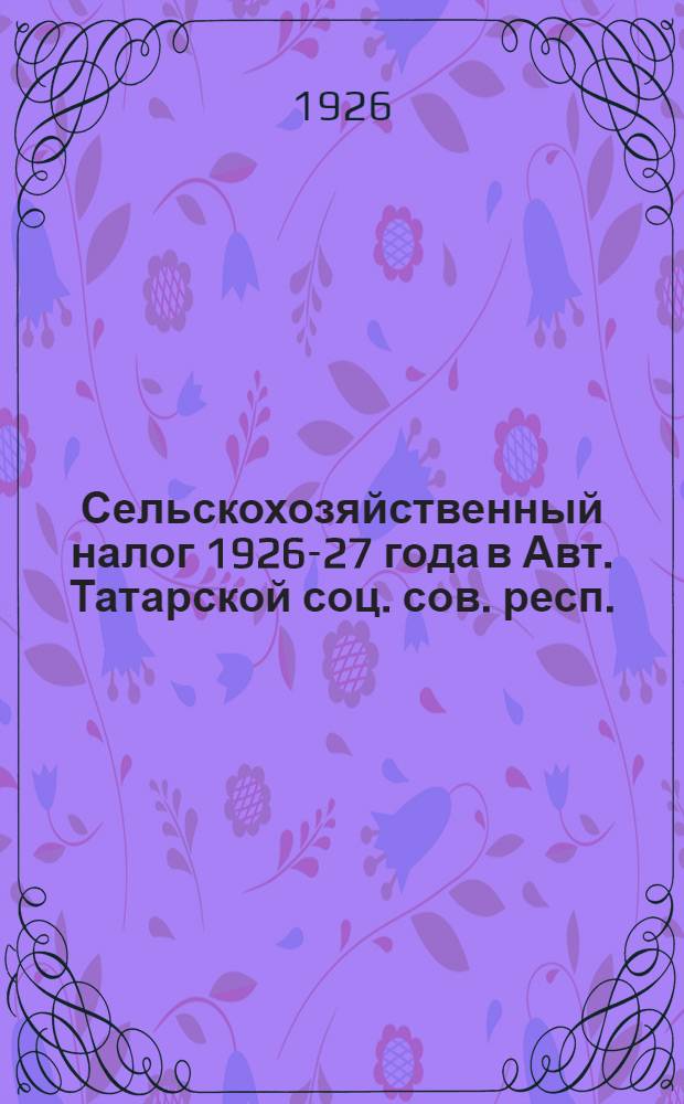 Сельскохозяйственный налог 1926-27 года в Авт. Татарской соц. сов. респ. : (Общедоступ. рук. для налогоплательщиков, сельсоветов и ВИК'ов)
