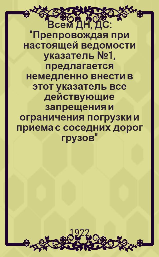 Всем ДН, ДС : "Препровождая при настоящей ведомости указатель № 1, предлагается немедленно внести в этот указатель все действующие запрещения и ограничения погрузки и приема с соседних дорог грузов"