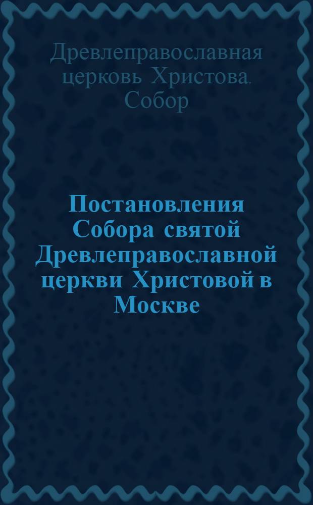 Постановления Собора святой Древлеправославной церкви Христовой в Москве : (Старообрадцев приемлющих Белокриницкую иерархию. С.1.14 по 11.24 июня 1925 г.)