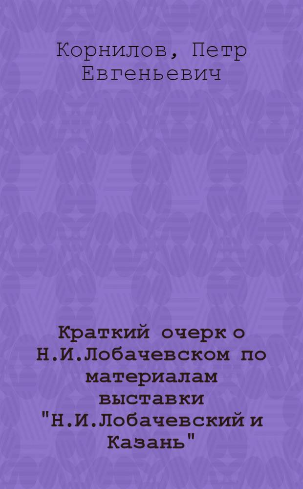 Краткий очерк о Н.И.Лобачевском по материалам выставки "Н.И.Лобачевский и Казань" : (К 100-летию со дня открытия неэвклид. геометрии)