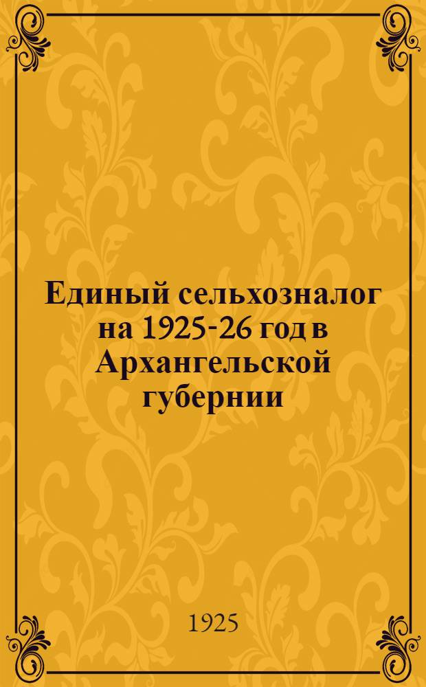 Единый сельхозналог на 1925-26 год в Архангельской губернии : Положение о едином сельхозналоге и обязат. постановления Губ. испол. ком. с постатейн. пояснениями