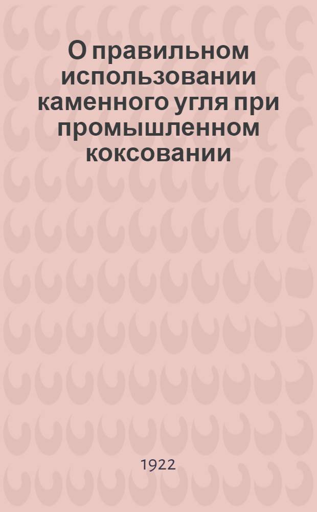 О правильном использовании каменного угля при промышленном коксовании : По предвар. работам, произвед. при Укр. акад. наук по плану и под рук. авт. Ч.1 : Общая