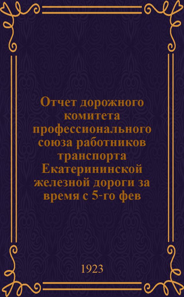 Отчет дорожного комитета профессионального союза работников транспорта Екатерининской железной дороги за время с 5-го фев. 1922 г. по фев. 1923 г. : К 6-му дорож. съезду Союза