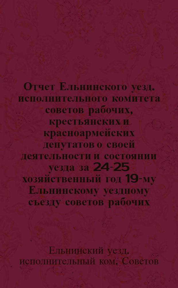 Отчет Ельнинского уезд. исполнительного комитета советов рабочих, крестьянских и красноармейских депутатов о своей деятельности и состоянии уезда за 24-25 хозяйственный год 19-му Ельнинскому уездному съезду советов рабочих, крестьянских и красноармейских депутатов