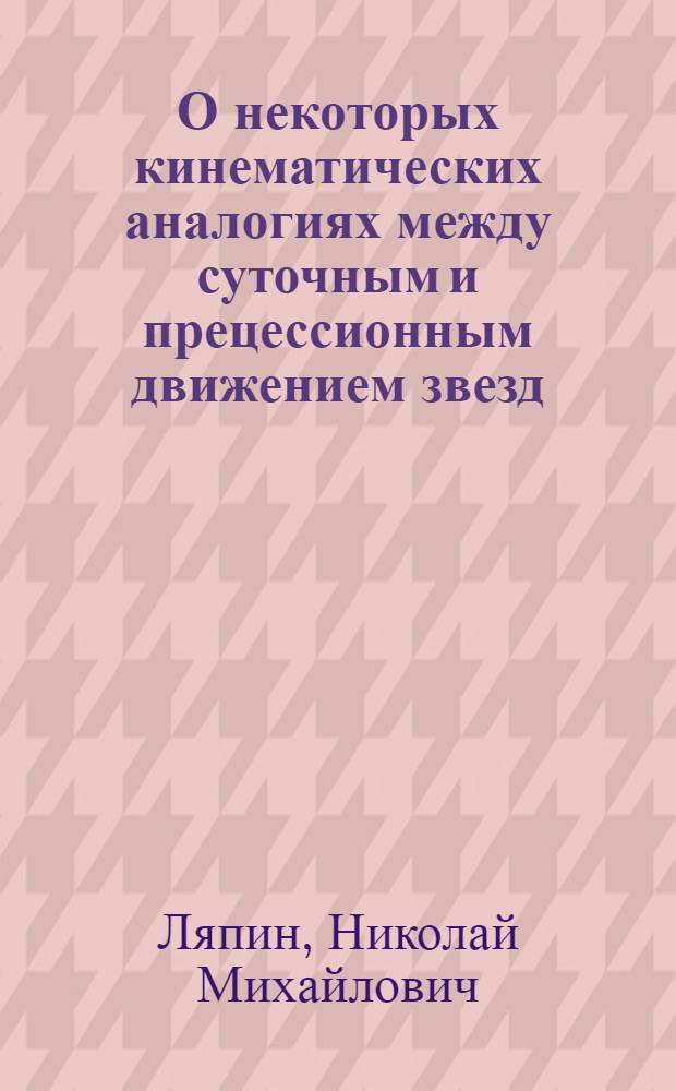 О некоторых кинематических аналогиях между суточным и прецессионным движением звезд; Теоретическое обоснование эмпирических формул В.Струве для ошибок экстраполированных и интерполированных поправок часов и хронометров, происходящих вследствие случайных вариаций их суточного хода / Н.М.Ляпин