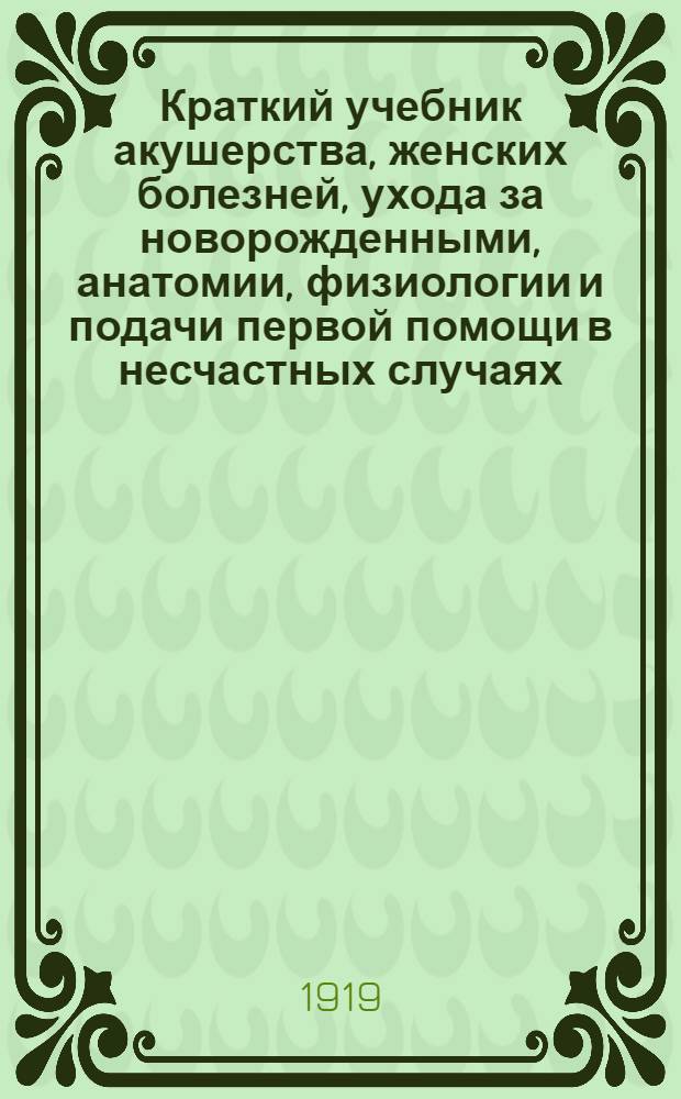 Краткий учебник акушерства, женских болезней, ухода за новорожденными, анатомии, физиологии и подачи первой помощи в несчастных случаях : Сост. согласно программе обучения повивал.бабок 1-го разряда в повивал. шк. с прибавлением оператив. акушерства по программе курса государственниц Харьк. жен. мед. ин-та