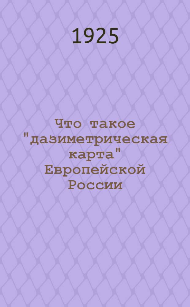 Что такое "дазиметрическая карта" Европейской России : (Карта распределения плотности населения) и как ею пользоваться для практ. целей : Объясн. текст для лиц и учреждений, имеющих у себя дазиметр. карту полностью или отдельные ее листы