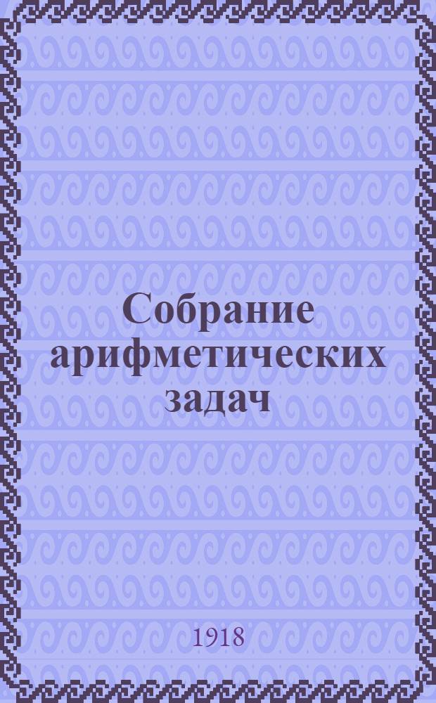 Собрание арифметических задач : Для гимназий и прогимназий, мужских и жен., реал., уезд. и гор. училищ, учител. ин-тов и семинарий
