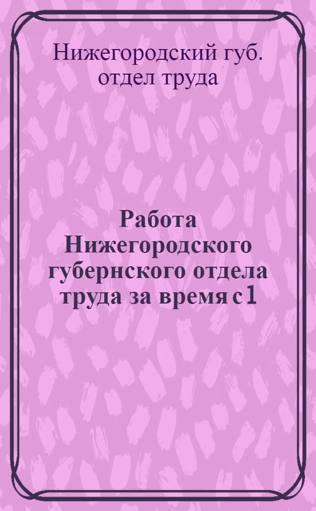 Работа Нижегородского губернского отдела труда за время с 1/X-1924 г. по 1/X-1925 г. : Губ. биржа труда. - Тарифно-конфлик. п/отд. - Охрана труда. - Губ. страх. касса