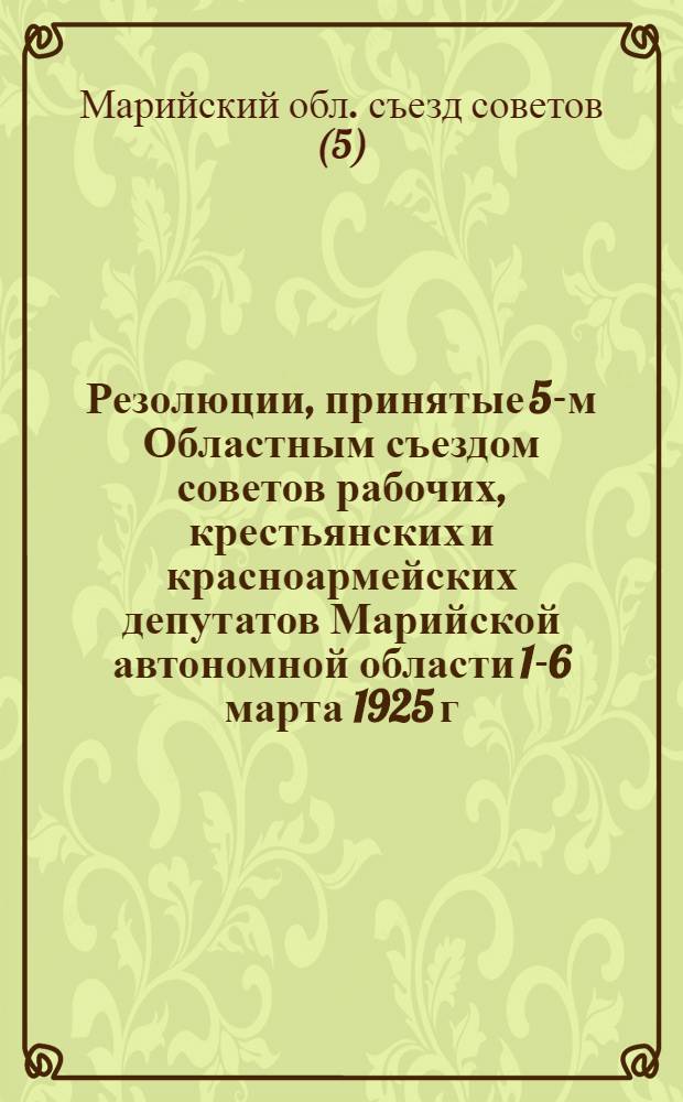 Резолюции, принятые 5-м Областным съездом советов рабочих, крестьянских и красноармейских депутатов Марийской автономной области 1-6 марта 1925 г.