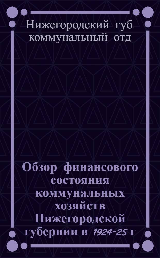 Обзор финансового состояния коммунальных хозяйств Нижегородской губернии в 1924-25 г. : 1-я ч. изд. Губ. коммунал. отд. Отчета о комунальном! хоз-ве Нижегор. губ