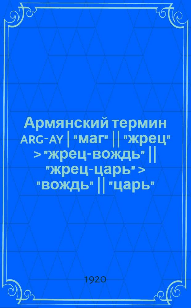 Армянский термин arg-ay | "маг" || "жрец" > "жрец-вождь" || "жрец-царь" > "вождь" || ] "царь" : (Доложено в заседании Отд. ист. наук и филологии 28 янв. 1920 г.)