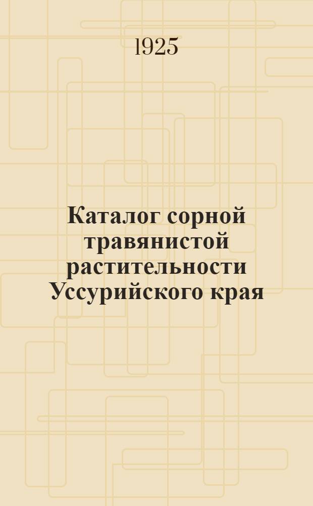 Каталог сорной травянистой растительности Уссурийского края (Приморской губ.), гербария, составленного Мастерской наглядных пособий по сельскому хозяйству Приморского губернского земельного управления : Пособие по изучению типов сорной травянистой растительности Уссурийск. края