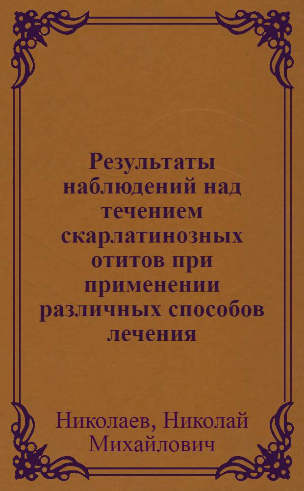 Результаты наблюдений над течением скарлатинозных отитов при применении различных способов лечения : (По материалу 1-й Сов. дет. больницы за эпидемию скарлатины в 1923/24 г.)