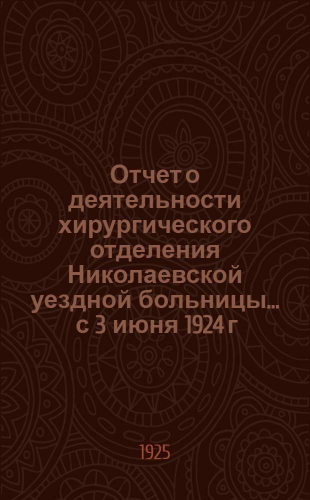 Отчет о деятельности хирургического отделения Николаевской уездной больницы... ... с 3 июня 1924 г. по 3 июня 1925 года