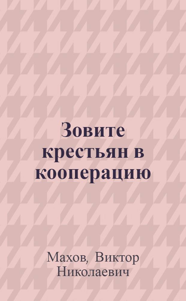 Зовите крестьян в кооперацию : Указания правлениям кооперативов о том, как вести работу по вовлечению населения в кооперативы и по развитию сознательности и самодеятельности пайщиков