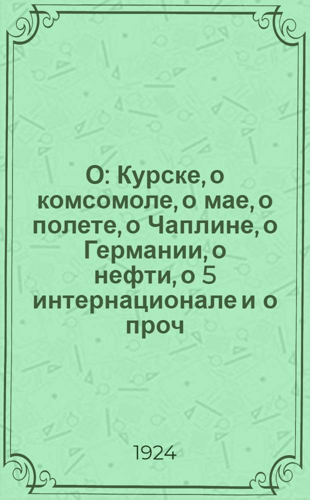 О: Курске, о комсомоле, о мае, о полете, о Чаплине, о Германии, о нефти, о 5 интернационале и о проч. : Стихи