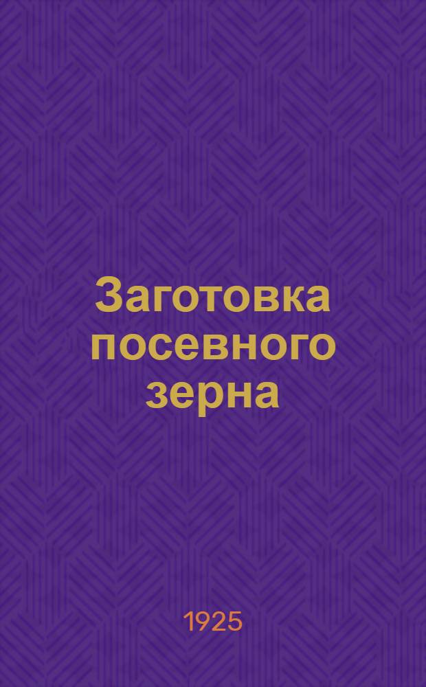 Заготовка посевного зерна : Очищение, сортирование, протрава, сорта : Общедоступ. практ. рук. для земледельцев СССР