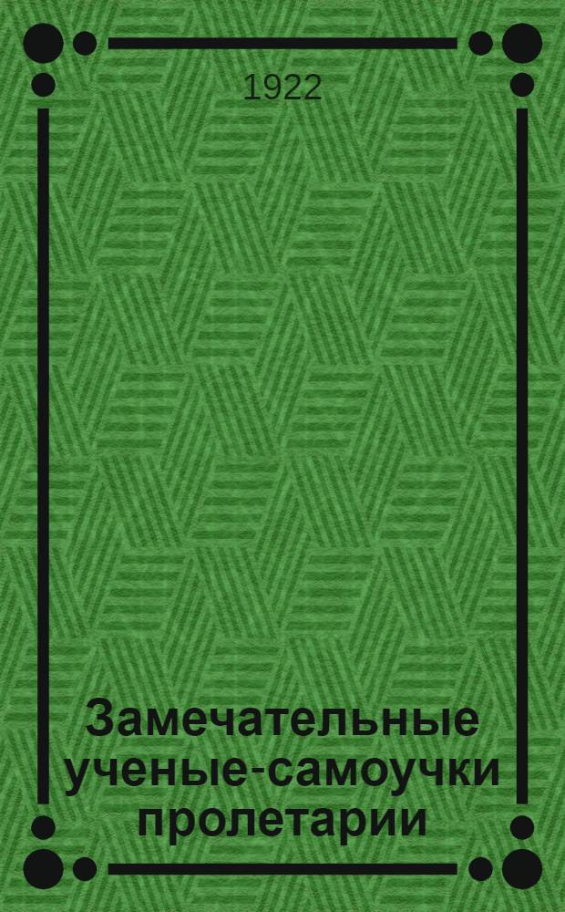 Замечательные ученые-самоучки пролетарии : (Обработ. авт. извлечения из его "100 жизнеописаний замечательных внекастовых натуралистов")