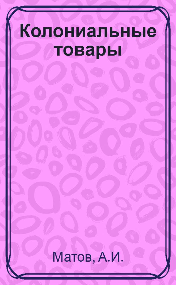 Колониальные товары : (Описание, выбор и условия торговли) : Практ. рук. для торгующих организаций