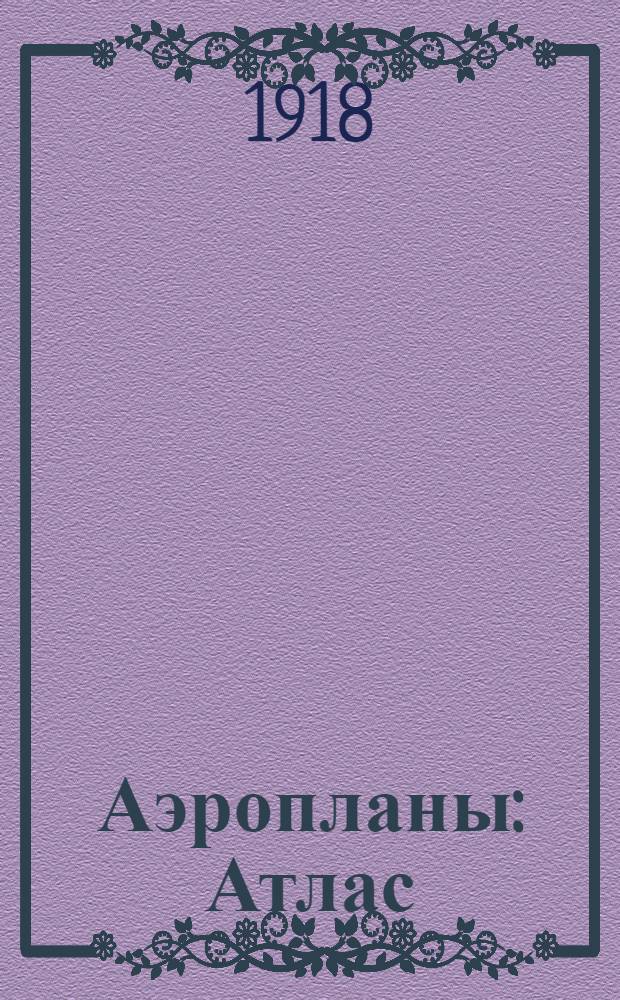 Аэропланы : Атлас : Пособие к курсу чит. на Теорет. курсах авиации при Моск. в. т. училище в 1917/18 уч. г