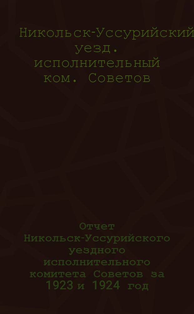 Отчет Никольск-Уссурийского уездного исполнительного комитета Советов за 1923 и 1924 год. : Второму Никольск-Уссур. уездному съезду Советов рабочих, крестьян. и красноарм. депутатов