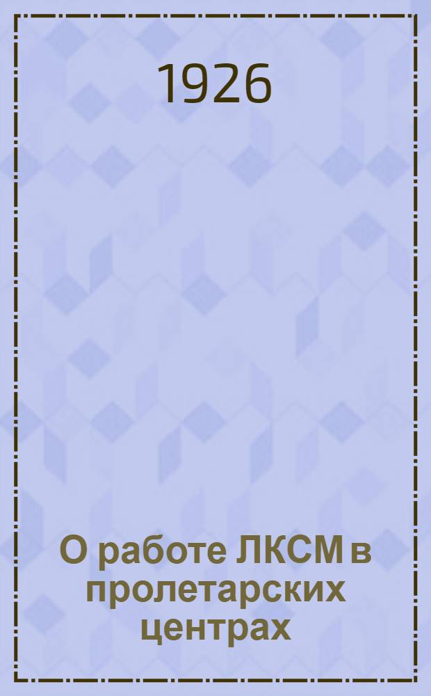 О работе ЛКСМ в пролетарских центрах : Доклад, сделан. на совещ. секр. фабрично-завод. ячеек и секр. производ. райкомов при ЦК ЛКСМ 22-23 ноября 1925 г