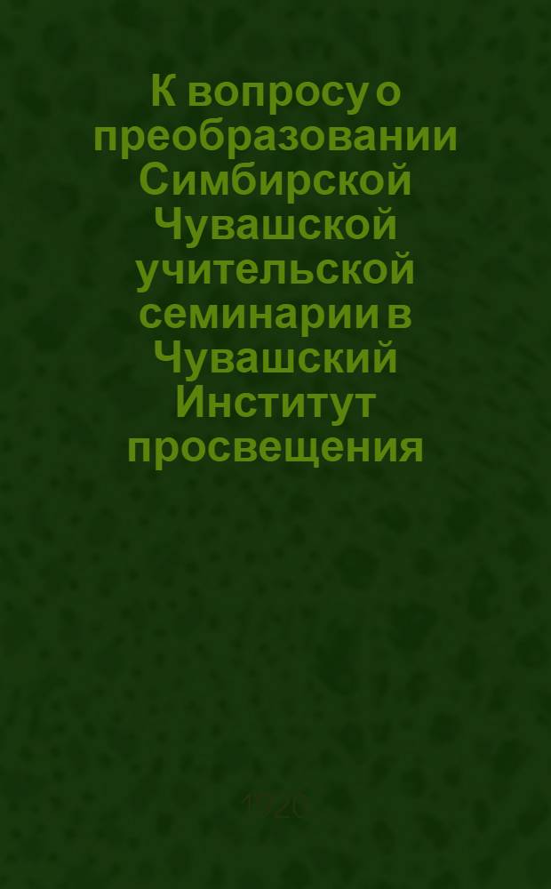 К вопросу о преобразовании Симбирской Чувашской учительской семинарии в Чувашский Институт просвещения : Сб.