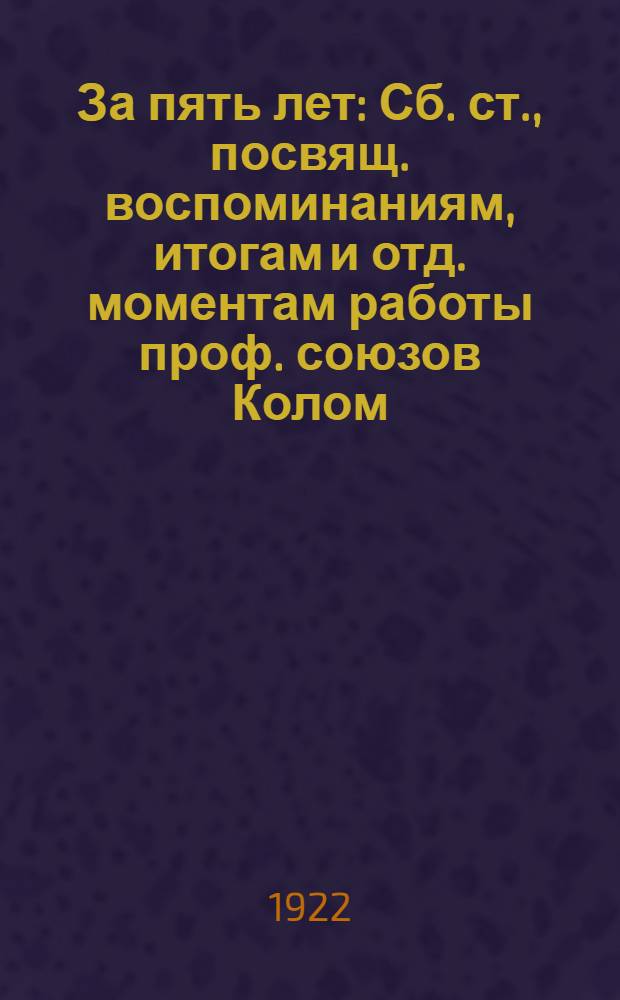 За пять лет : Сб. ст., посвящ. воспоминаниям, итогам и отд. моментам работы проф. союзов Колом. уезда