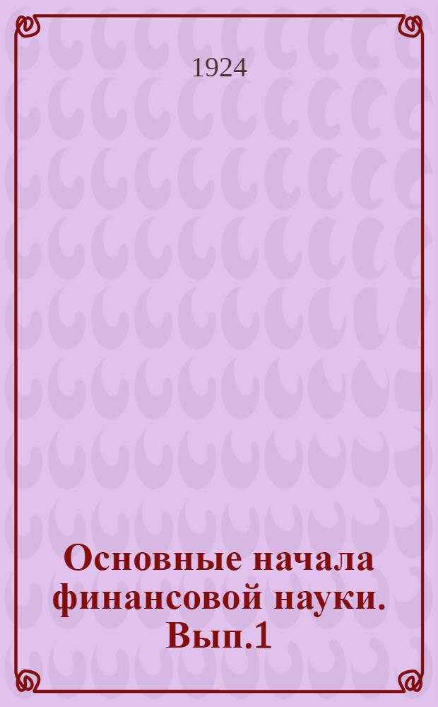 Основные начала финансовой науки. Вып.1 : (введение, учение о государств. расходах и общая теория налогов)