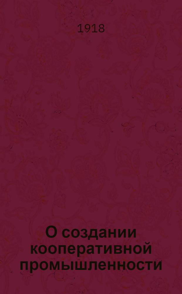О создании кооперативной промышленности: Докл. 1-му собр. уполномоченных Уфим. губ. союза кооп. союзов 1-13 июня 1918 г.; Положение об организации Уфим. губ. союзом коп. союзов