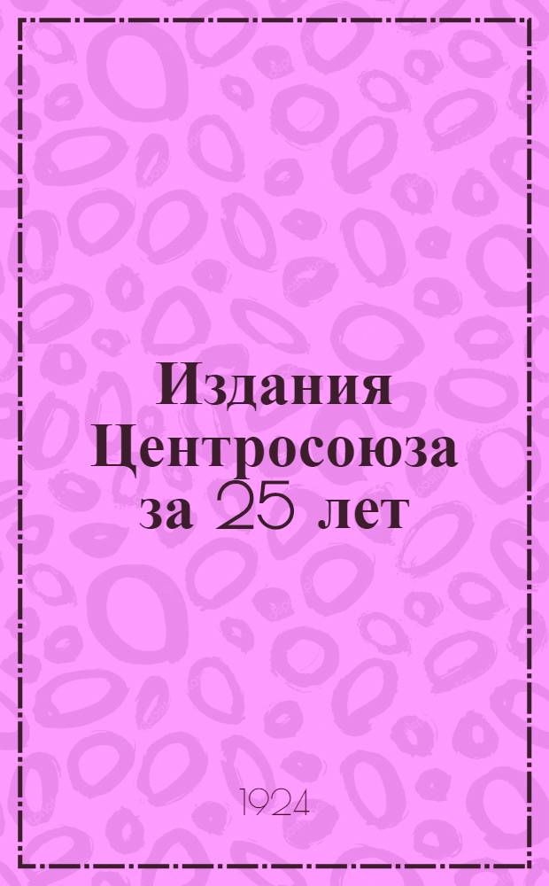 Издания Центросоюза за 25 лет : (1898-1923) : Сист. указ. : С прил. перечня изд., вышедших по сент. 1924 г