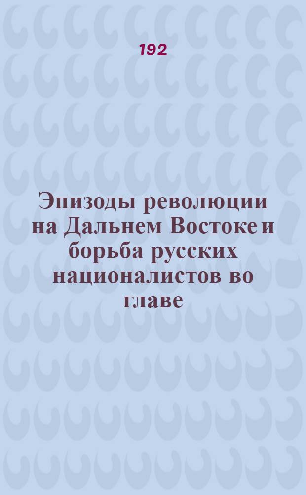 Эпизоды революции на Дальнем Востоке и борьба русских националистов во главе: Г.М.Семенова, И.П.Калмыкова, Временного правительства под председательством Спиридона Меркулова и правителя генерала М.К.Дитерихса с большевиками и коммунистами : Воспоминания