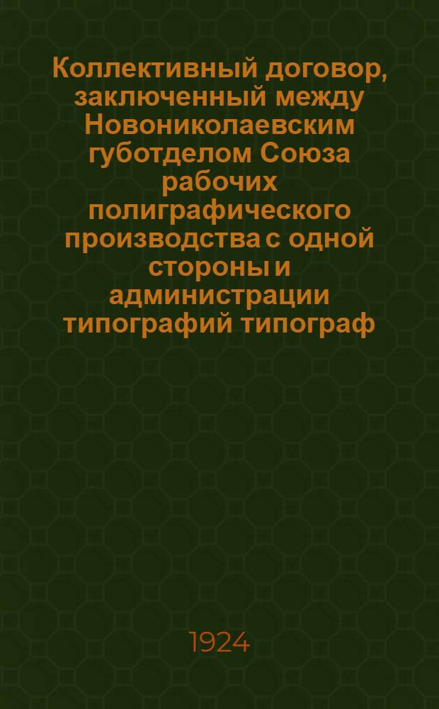 Коллективный договор, заключенный между Новониколаевским губотделом Союза рабочих полиграфического производства с одной стороны и администрации типографий типограф.-издат. объединения "Советская Сибирь", "Сибкрайсоюза", "Просвещение", "Конкуренция" и Штаба СибВО - с другой : Заключается на срок: в общей части на шесть месяцев; в тарифной - на три месяца и вступает в силу 1-го октября 1924 г.