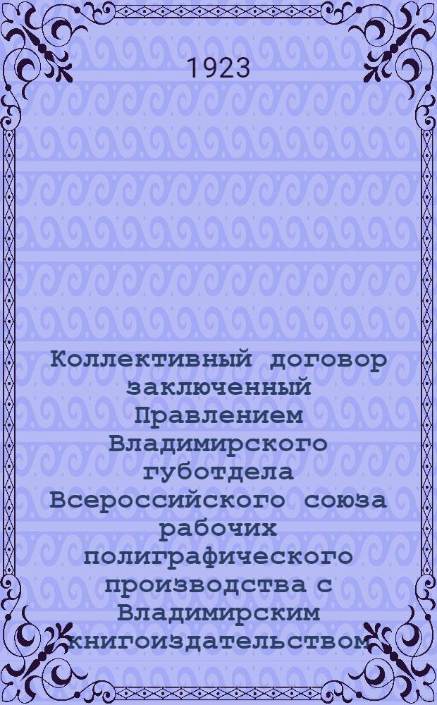 Коллективный договор заключенный Правлением Владимирского губотдела Всероссийского союза рабочих полиграфического производства с Владимирским книгоиздательством : Заключается сроком на четыре (4) месяца и вступает в силу с 1 сент. 1923 г. и оканчивается 31 дек. 1923 г.