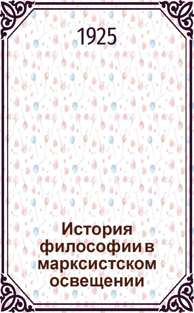 История философии в марксистском освещении : Ст. и отр. из произведений К.Маркса, Ф.Энгельса, Г.В.Плеханова [и др.]. Ч.1