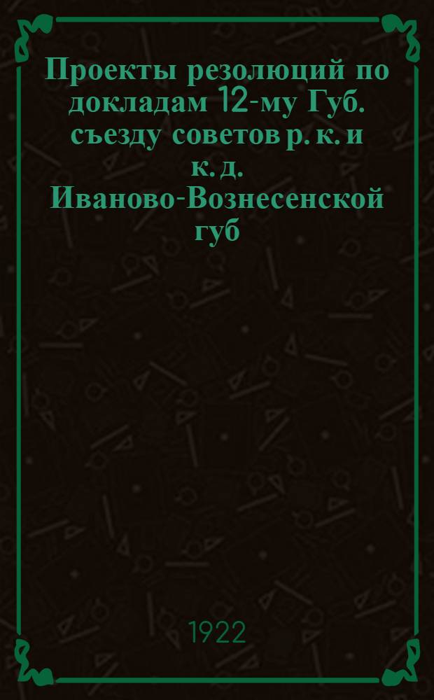 Проекты резолюций по докладам 12-му Губ. съезду советов р. к. и к. д. Иваново-Вознесенской губ.