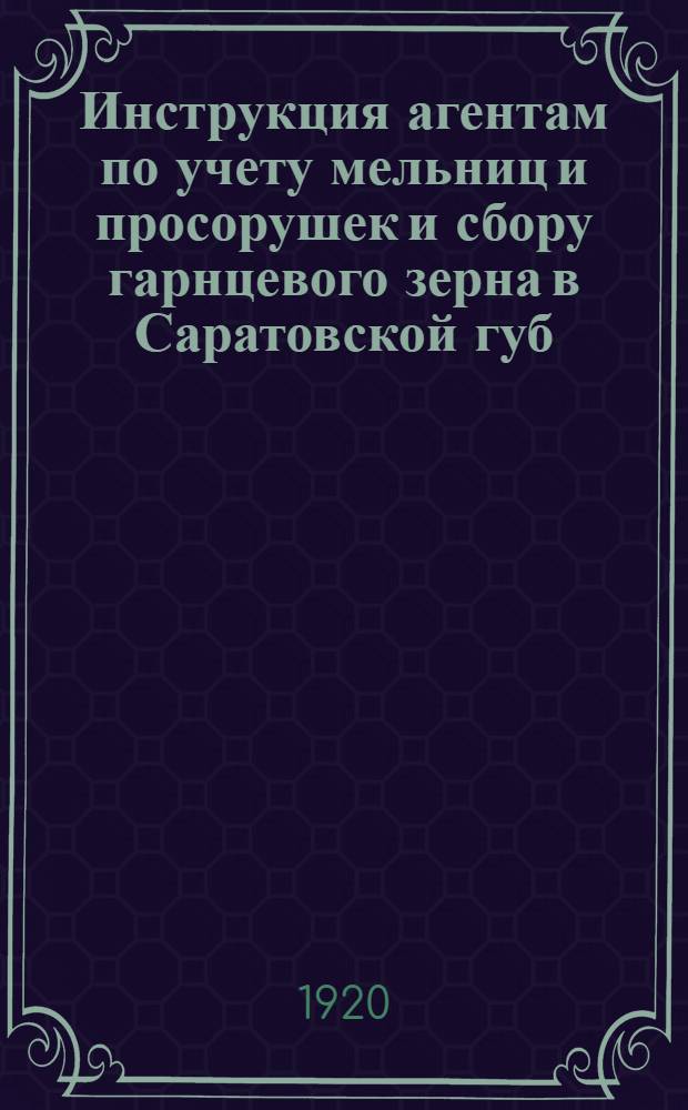 Инструкция агентам по учету мельниц и просорушек и сбору гарнцевого зерна в Саратовской губ. на кампанию 1920-1921 года, утвержденная Губпродколлегией 20 сентября с. г. [1920 г.]