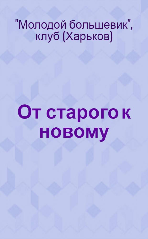 От старого к новому : Коллектив. пьеса в 3 актах : С 7 ! ил.-снимками с 1-й постановки пьесы : Текст и постановка сделаны коллективно клубом "Молодой большевик"