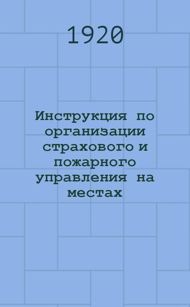 Инструкция по организации страхового и пожарного управления на местах (в губерниях, уездах, волостях, селениях и городах) и нормальные штаты служащих в пожарных и страховых учреждениях