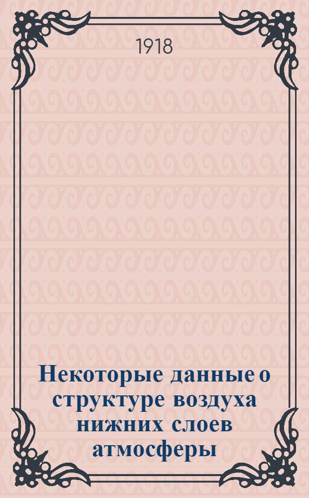 Некоторые данные о структуре воздуха нижних слоев атмосферы : Вып. ст. по аэрологии и синоптической метеорологии доп. к метеоролог. части "Курса аэронавигации"