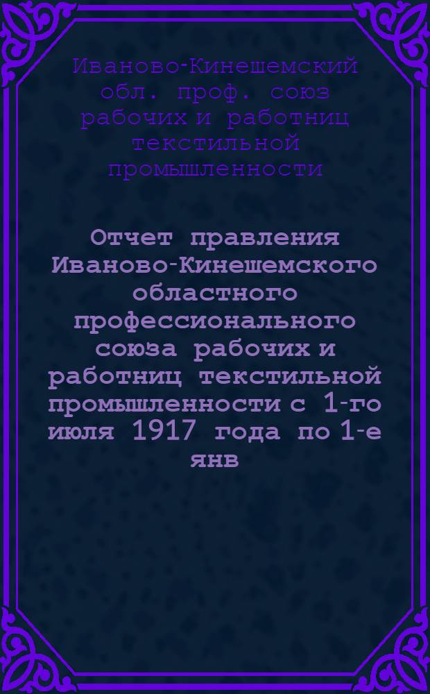 Отчет правления Иваново-Кинешемского областного профессионального союза рабочих и работниц текстильной промышленности с 1-го июля 1917 года по 1-е янв. 1918 года