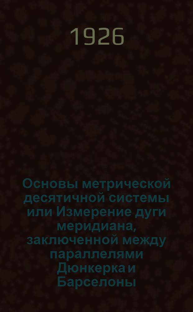 Основы метрической десятичной системы или Измерение дуги меридиана, заключенной между параллелями Дюнкерка и Барселоны