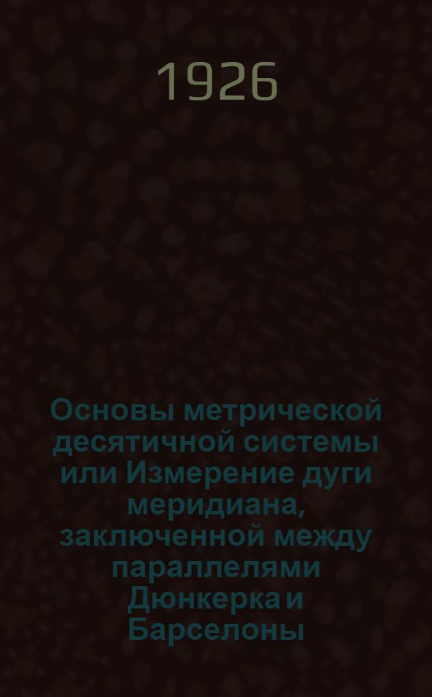 Основы метрической десятичной системы или Измерение дуги меридиана, заключенной между параллелями Дюнкерка и Барселоны