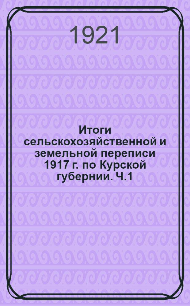 Итоги сельскохозяйственной и земельной переписи 1917 г. по Курской губернии. [Ч.1] : Поволостные итоги