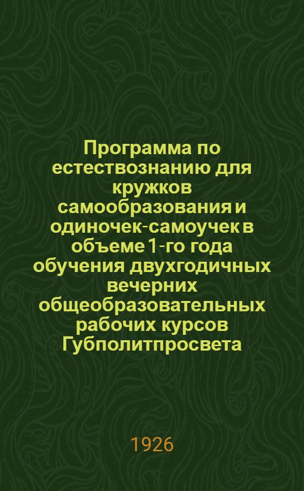 Программа по естествознанию для кружков самообразования и одиночек-самоучек в объеме 1-го года обучения двухгодичных вечерних общеобразовательных рабочих курсов Губполитпросвета