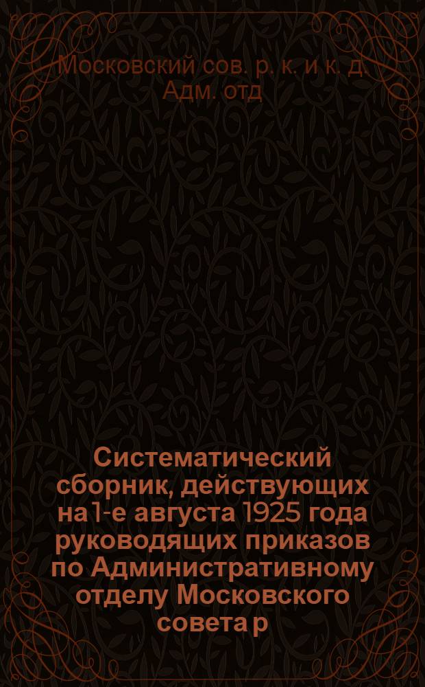 Систематический сборник, действующих на 1-е августа 1925 года руководящих приказов по Административному отделу Московского совета р., к. и к. д. и Московской рабоче-крестьянской милиции