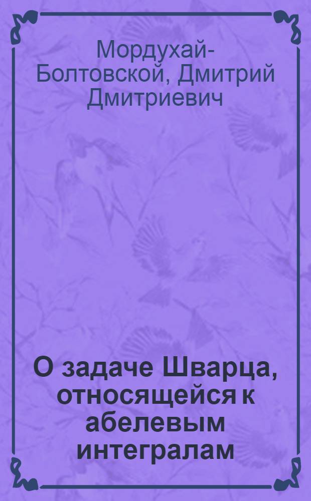 О задаче Шварца, относящейся к абелевым интегралам; О гиперплоскостном сечении гиперконусов; Квадратичные диаметры и поляры кривых третьего порядка / Д.Мордухай-Болтовской