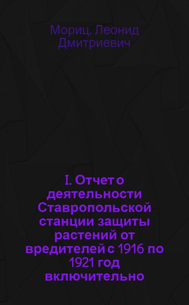 I. Отчет о деятельности Ставропольской станции защиты растений от вредителей с 1916 по 1921 год включительно; II. Отчет о борьбе с перелетной саранчей (Pachytylus migratorus L.) в Ставропольской губернии за 1917-1921 годы; III. Обзор вредителей Ствропольской губернии / Л.Д.Мориц